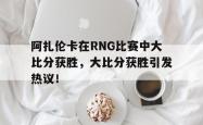 爱游戏链接入口 -阿扎伦卡在RNG比赛中大比分获胜，大比分获胜引发热议！的简单介绍